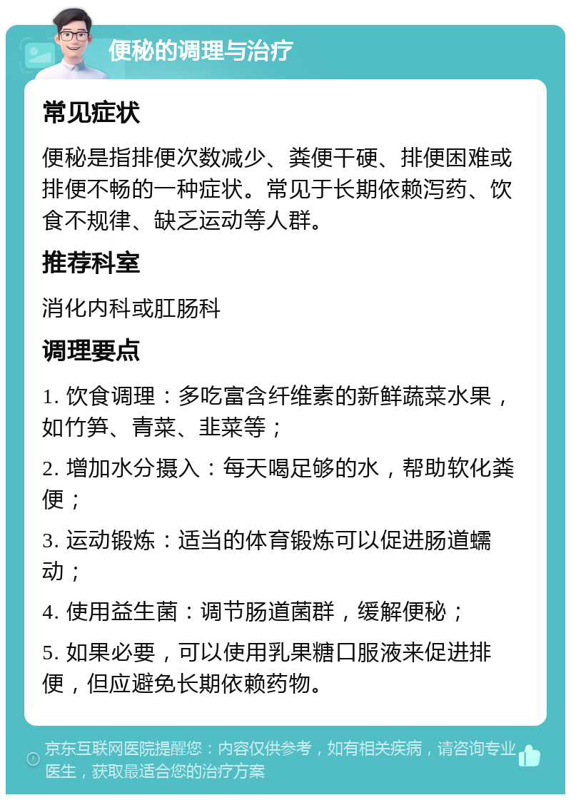 便秘的调理与治疗 常见症状 便秘是指排便次数减少、粪便干硬、排便困难或排便不畅的一种症状。常见于长期依赖泻药、饮食不规律、缺乏运动等人群。 推荐科室 消化内科或肛肠科 调理要点 1. 饮食调理：多吃富含纤维素的新鲜蔬菜水果，如竹笋、青菜、韭菜等； 2. 增加水分摄入：每天喝足够的水，帮助软化粪便； 3. 运动锻炼：适当的体育锻炼可以促进肠道蠕动； 4. 使用益生菌：调节肠道菌群，缓解便秘； 5. 如果必要，可以使用乳果糖口服液来促进排便，但应避免长期依赖药物。