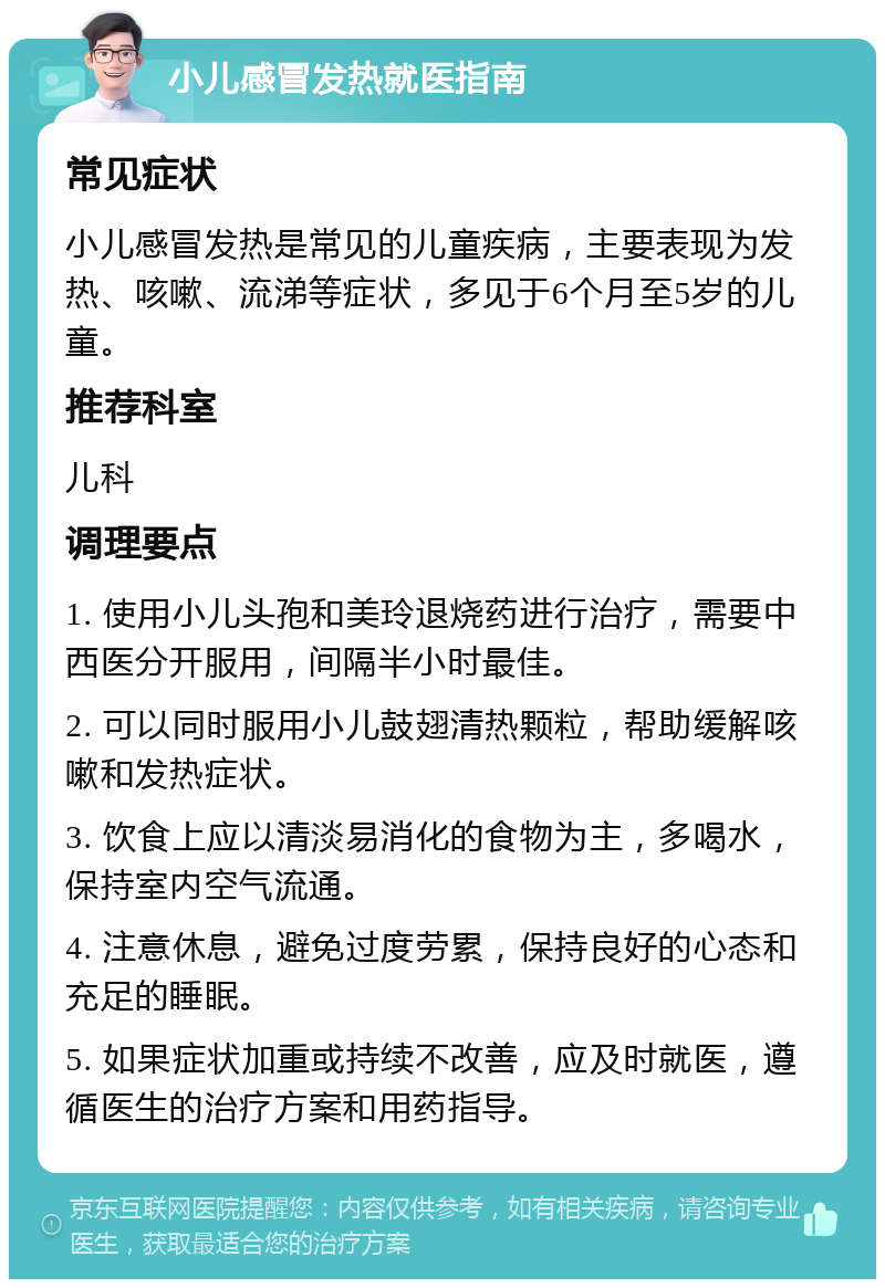 小儿感冒发热就医指南 常见症状 小儿感冒发热是常见的儿童疾病，主要表现为发热、咳嗽、流涕等症状，多见于6个月至5岁的儿童。 推荐科室 儿科 调理要点 1. 使用小儿头孢和美玲退烧药进行治疗，需要中西医分开服用，间隔半小时最佳。 2. 可以同时服用小儿鼓翅清热颗粒，帮助缓解咳嗽和发热症状。 3. 饮食上应以清淡易消化的食物为主，多喝水，保持室内空气流通。 4. 注意休息，避免过度劳累，保持良好的心态和充足的睡眠。 5. 如果症状加重或持续不改善，应及时就医，遵循医生的治疗方案和用药指导。