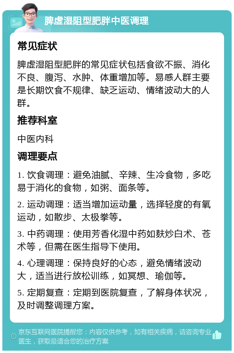 脾虚湿阻型肥胖中医调理 常见症状 脾虚湿阻型肥胖的常见症状包括食欲不振、消化不良、腹泻、水肿、体重增加等。易感人群主要是长期饮食不规律、缺乏运动、情绪波动大的人群。 推荐科室 中医内科 调理要点 1. 饮食调理：避免油腻、辛辣、生冷食物，多吃易于消化的食物，如粥、面条等。 2. 运动调理：适当增加运动量，选择轻度的有氧运动，如散步、太极拳等。 3. 中药调理：使用芳香化湿中药如麸炒白术、苍术等，但需在医生指导下使用。 4. 心理调理：保持良好的心态，避免情绪波动大，适当进行放松训练，如冥想、瑜伽等。 5. 定期复查：定期到医院复查，了解身体状况，及时调整调理方案。