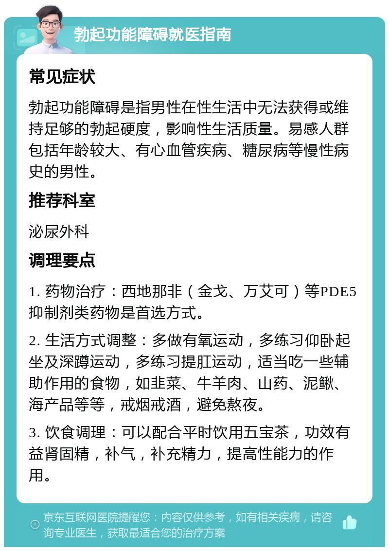 勃起功能障碍就医指南 常见症状 勃起功能障碍是指男性在性生活中无法获得或维持足够的勃起硬度，影响性生活质量。易感人群包括年龄较大、有心血管疾病、糖尿病等慢性病史的男性。 推荐科室 泌尿外科 调理要点 1. 药物治疗：西地那非（金戈、万艾可）等PDE5抑制剂类药物是首选方式。 2. 生活方式调整：多做有氧运动，多练习仰卧起坐及深蹲运动，多练习提肛运动，适当吃一些辅助作用的食物，如韭菜、牛羊肉、山药、泥鳅、海产品等等，戒烟戒酒，避免熬夜。 3. 饮食调理：可以配合平时饮用五宝茶，功效有益肾固精，补气，补充精力，提高性能力的作用。