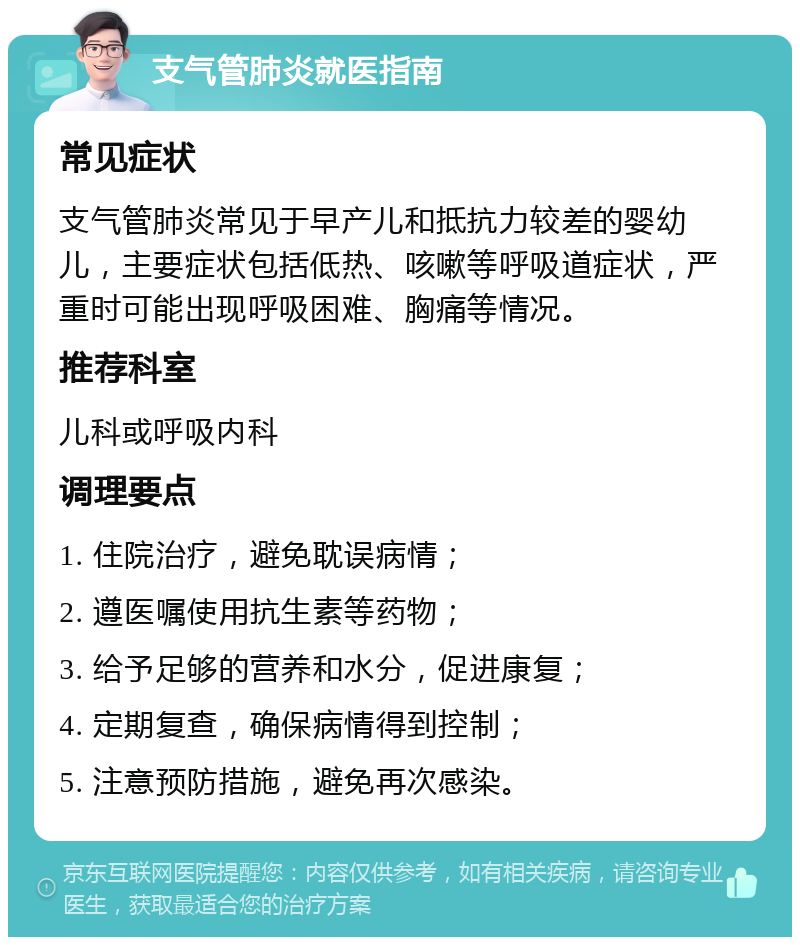 支气管肺炎就医指南 常见症状 支气管肺炎常见于早产儿和抵抗力较差的婴幼儿，主要症状包括低热、咳嗽等呼吸道症状，严重时可能出现呼吸困难、胸痛等情况。 推荐科室 儿科或呼吸内科 调理要点 1. 住院治疗，避免耽误病情； 2. 遵医嘱使用抗生素等药物； 3. 给予足够的营养和水分，促进康复； 4. 定期复查，确保病情得到控制； 5. 注意预防措施，避免再次感染。