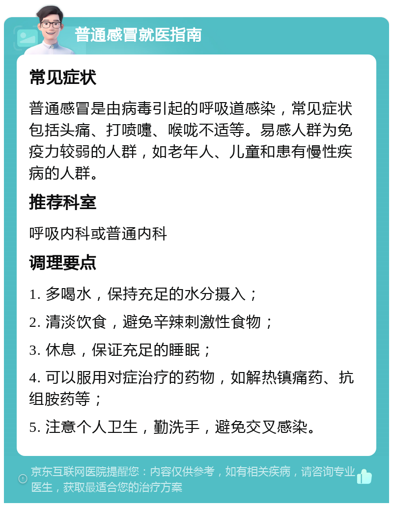 普通感冒就医指南 常见症状 普通感冒是由病毒引起的呼吸道感染，常见症状包括头痛、打喷嚏、喉咙不适等。易感人群为免疫力较弱的人群，如老年人、儿童和患有慢性疾病的人群。 推荐科室 呼吸内科或普通内科 调理要点 1. 多喝水，保持充足的水分摄入； 2. 清淡饮食，避免辛辣刺激性食物； 3. 休息，保证充足的睡眠； 4. 可以服用对症治疗的药物，如解热镇痛药、抗组胺药等； 5. 注意个人卫生，勤洗手，避免交叉感染。