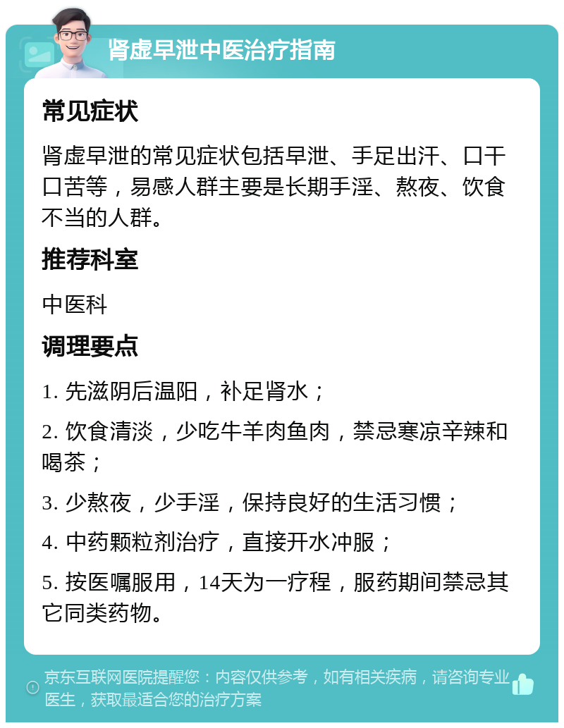 肾虚早泄中医治疗指南 常见症状 肾虚早泄的常见症状包括早泄、手足出汗、口干口苦等，易感人群主要是长期手淫、熬夜、饮食不当的人群。 推荐科室 中医科 调理要点 1. 先滋阴后温阳，补足肾水； 2. 饮食清淡，少吃牛羊肉鱼肉，禁忌寒凉辛辣和喝茶； 3. 少熬夜，少手淫，保持良好的生活习惯； 4. 中药颗粒剂治疗，直接开水冲服； 5. 按医嘱服用，14天为一疗程，服药期间禁忌其它同类药物。