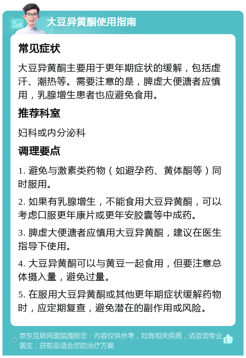 大豆异黄酮使用指南 常见症状 大豆异黄酮主要用于更年期症状的缓解，包括虚汗、潮热等。需要注意的是，脾虚大便溏者应慎用，乳腺增生患者也应避免食用。 推荐科室 妇科或内分泌科 调理要点 1. 避免与激素类药物（如避孕药、黄体酮等）同时服用。 2. 如果有乳腺增生，不能食用大豆异黄酮，可以考虑口服更年康片或更年安胶囊等中成药。 3. 脾虚大便溏者应慎用大豆异黄酮，建议在医生指导下使用。 4. 大豆异黄酮可以与黄豆一起食用，但要注意总体摄入量，避免过量。 5. 在服用大豆异黄酮或其他更年期症状缓解药物时，应定期复查，避免潜在的副作用或风险。