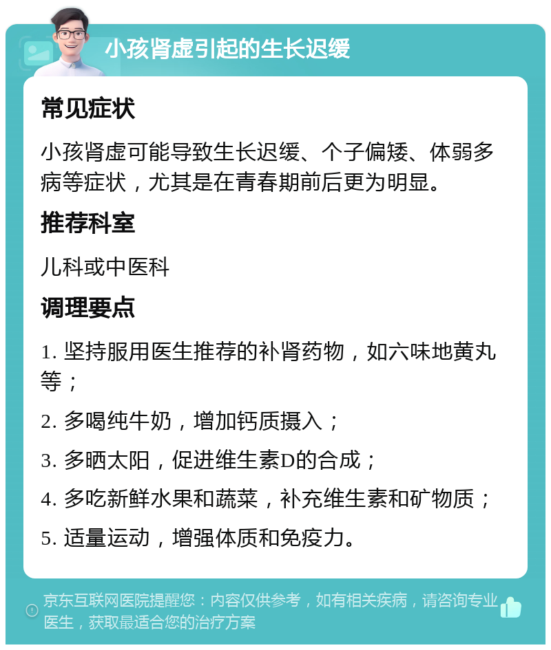 小孩肾虚引起的生长迟缓 常见症状 小孩肾虚可能导致生长迟缓、个子偏矮、体弱多病等症状，尤其是在青春期前后更为明显。 推荐科室 儿科或中医科 调理要点 1. 坚持服用医生推荐的补肾药物，如六味地黄丸等； 2. 多喝纯牛奶，增加钙质摄入； 3. 多晒太阳，促进维生素D的合成； 4. 多吃新鲜水果和蔬菜，补充维生素和矿物质； 5. 适量运动，增强体质和免疫力。