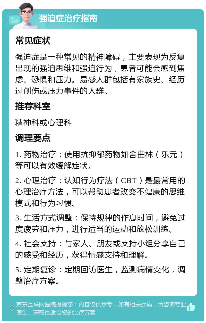 强迫症治疗指南 常见症状 强迫症是一种常见的精神障碍，主要表现为反复出现的强迫思维和强迫行为，患者可能会感到焦虑、恐惧和压力。易感人群包括有家族史、经历过创伤或压力事件的人群。 推荐科室 精神科或心理科 调理要点 1. 药物治疗：使用抗抑郁药物如舍曲林（乐元）等可以有效缓解症状。 2. 心理治疗：认知行为疗法（CBT）是最常用的心理治疗方法，可以帮助患者改变不健康的思维模式和行为习惯。 3. 生活方式调整：保持规律的作息时间，避免过度疲劳和压力，进行适当的运动和放松训练。 4. 社会支持：与家人、朋友或支持小组分享自己的感受和经历，获得情感支持和理解。 5. 定期复诊：定期回访医生，监测病情变化，调整治疗方案。