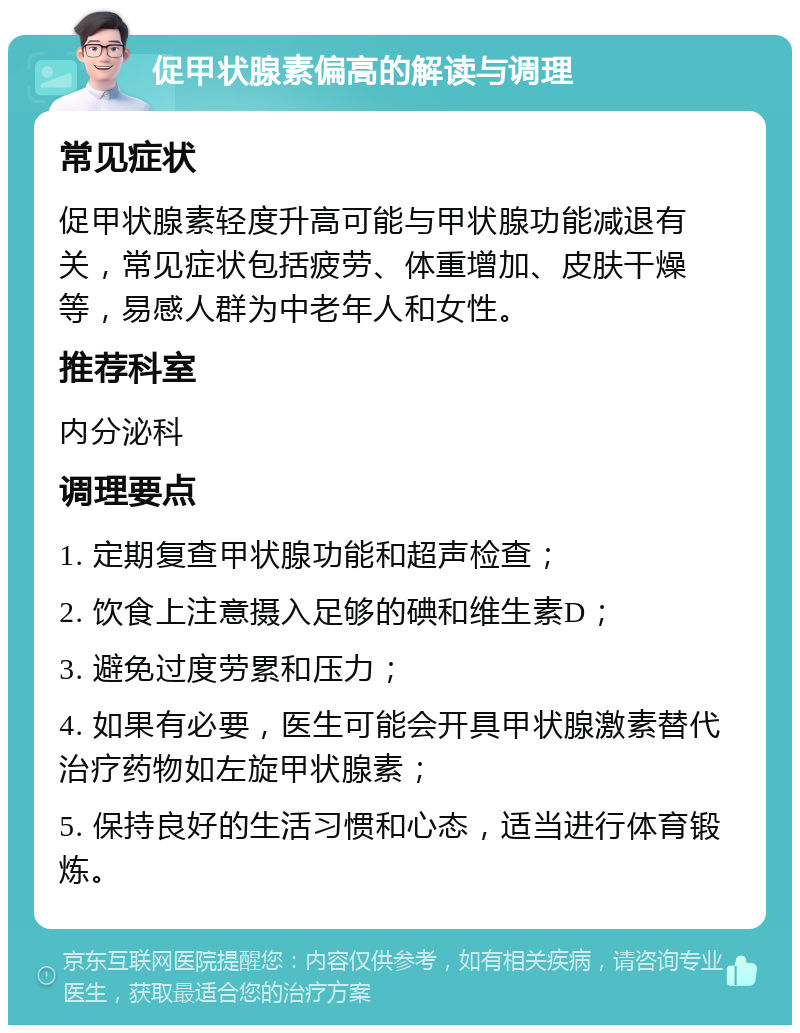 促甲状腺素偏高的解读与调理 常见症状 促甲状腺素轻度升高可能与甲状腺功能减退有关，常见症状包括疲劳、体重增加、皮肤干燥等，易感人群为中老年人和女性。 推荐科室 内分泌科 调理要点 1. 定期复查甲状腺功能和超声检查； 2. 饮食上注意摄入足够的碘和维生素D； 3. 避免过度劳累和压力； 4. 如果有必要，医生可能会开具甲状腺激素替代治疗药物如左旋甲状腺素； 5. 保持良好的生活习惯和心态，适当进行体育锻炼。