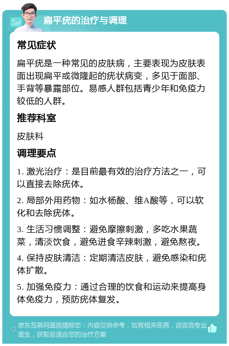 扁平疣的治疗与调理 常见症状 扁平疣是一种常见的皮肤病，主要表现为皮肤表面出现扁平或微隆起的疣状病变，多见于面部、手背等暴露部位。易感人群包括青少年和免疫力较低的人群。 推荐科室 皮肤科 调理要点 1. 激光治疗：是目前最有效的治疗方法之一，可以直接去除疣体。 2. 局部外用药物：如水杨酸、维A酸等，可以软化和去除疣体。 3. 生活习惯调整：避免摩擦刺激，多吃水果蔬菜，清淡饮食，避免进食辛辣刺激，避免熬夜。 4. 保持皮肤清洁：定期清洁皮肤，避免感染和疣体扩散。 5. 加强免疫力：通过合理的饮食和运动来提高身体免疫力，预防疣体复发。