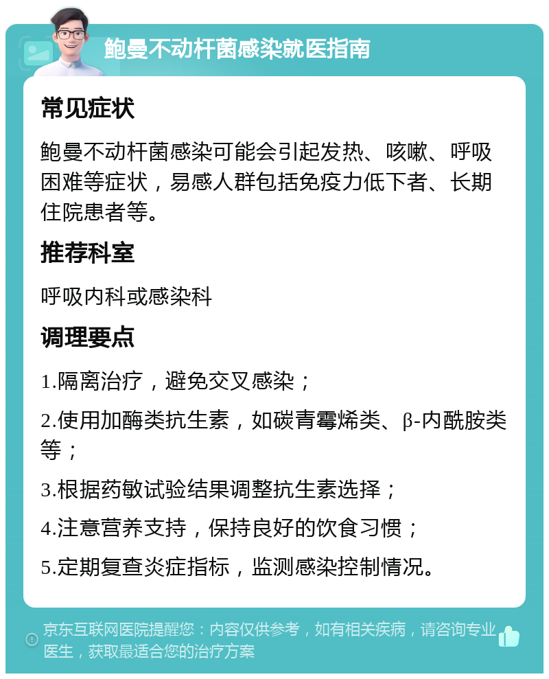 鲍曼不动杆菌感染就医指南 常见症状 鲍曼不动杆菌感染可能会引起发热、咳嗽、呼吸困难等症状，易感人群包括免疫力低下者、长期住院患者等。 推荐科室 呼吸内科或感染科 调理要点 1.隔离治疗，避免交叉感染； 2.使用加酶类抗生素，如碳青霉烯类、β-内酰胺类等； 3.根据药敏试验结果调整抗生素选择； 4.注意营养支持，保持良好的饮食习惯； 5.定期复查炎症指标，监测感染控制情况。