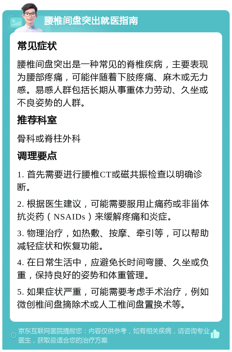 腰椎间盘突出就医指南 常见症状 腰椎间盘突出是一种常见的脊椎疾病，主要表现为腰部疼痛，可能伴随着下肢疼痛、麻木或无力感。易感人群包括长期从事重体力劳动、久坐或不良姿势的人群。 推荐科室 骨科或脊柱外科 调理要点 1. 首先需要进行腰椎CT或磁共振检查以明确诊断。 2. 根据医生建议，可能需要服用止痛药或非甾体抗炎药（NSAIDs）来缓解疼痛和炎症。 3. 物理治疗，如热敷、按摩、牵引等，可以帮助减轻症状和恢复功能。 4. 在日常生活中，应避免长时间弯腰、久坐或负重，保持良好的姿势和体重管理。 5. 如果症状严重，可能需要考虑手术治疗，例如微创椎间盘摘除术或人工椎间盘置换术等。