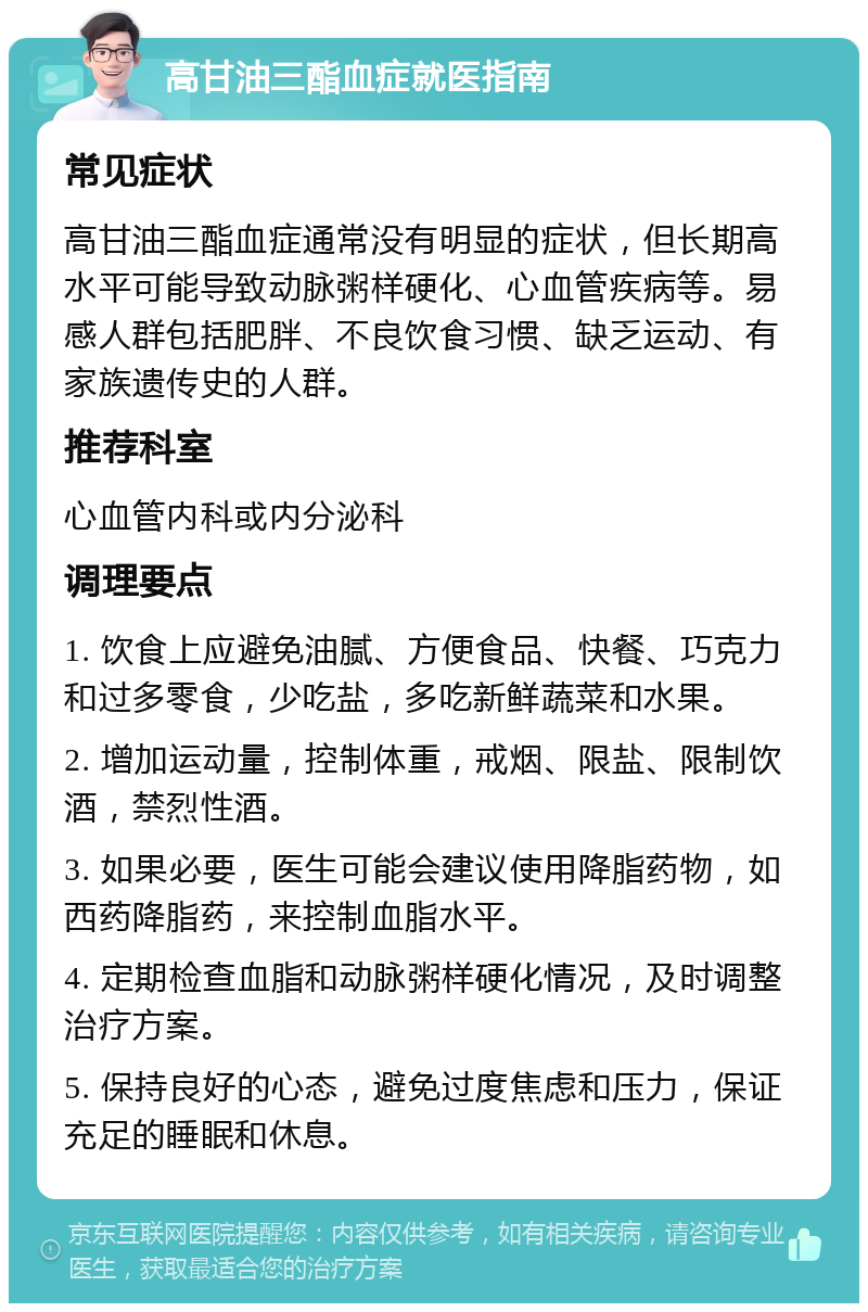 高甘油三酯血症就医指南 常见症状 高甘油三酯血症通常没有明显的症状，但长期高水平可能导致动脉粥样硬化、心血管疾病等。易感人群包括肥胖、不良饮食习惯、缺乏运动、有家族遗传史的人群。 推荐科室 心血管内科或内分泌科 调理要点 1. 饮食上应避免油腻、方便食品、快餐、巧克力和过多零食，少吃盐，多吃新鲜蔬菜和水果。 2. 增加运动量，控制体重，戒烟、限盐、限制饮酒，禁烈性酒。 3. 如果必要，医生可能会建议使用降脂药物，如西药降脂药，来控制血脂水平。 4. 定期检查血脂和动脉粥样硬化情况，及时调整治疗方案。 5. 保持良好的心态，避免过度焦虑和压力，保证充足的睡眠和休息。