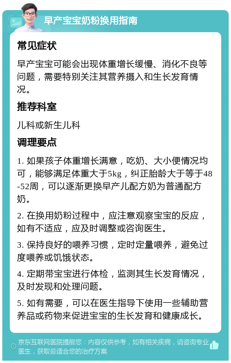 早产宝宝奶粉换用指南 常见症状 早产宝宝可能会出现体重增长缓慢、消化不良等问题，需要特别关注其营养摄入和生长发育情况。 推荐科室 儿科或新生儿科 调理要点 1. 如果孩子体重增长满意，吃奶、大小便情况均可，能够满足体重大于5kg，纠正胎龄大于等于48-52周，可以逐渐更换早产儿配方奶为普通配方奶。 2. 在换用奶粉过程中，应注意观察宝宝的反应，如有不适应，应及时调整或咨询医生。 3. 保持良好的喂养习惯，定时定量喂养，避免过度喂养或饥饿状态。 4. 定期带宝宝进行体检，监测其生长发育情况，及时发现和处理问题。 5. 如有需要，可以在医生指导下使用一些辅助营养品或药物来促进宝宝的生长发育和健康成长。