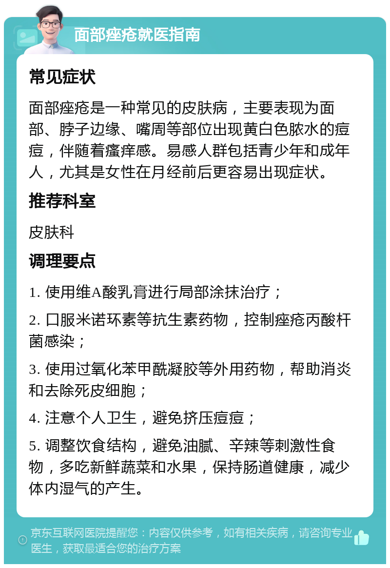 面部痤疮就医指南 常见症状 面部痤疮是一种常见的皮肤病，主要表现为面部、脖子边缘、嘴周等部位出现黄白色脓水的痘痘，伴随着瘙痒感。易感人群包括青少年和成年人，尤其是女性在月经前后更容易出现症状。 推荐科室 皮肤科 调理要点 1. 使用维A酸乳膏进行局部涂抹治疗； 2. 口服米诺环素等抗生素药物，控制痤疮丙酸杆菌感染； 3. 使用过氧化苯甲酰凝胶等外用药物，帮助消炎和去除死皮细胞； 4. 注意个人卫生，避免挤压痘痘； 5. 调整饮食结构，避免油腻、辛辣等刺激性食物，多吃新鲜蔬菜和水果，保持肠道健康，减少体内湿气的产生。