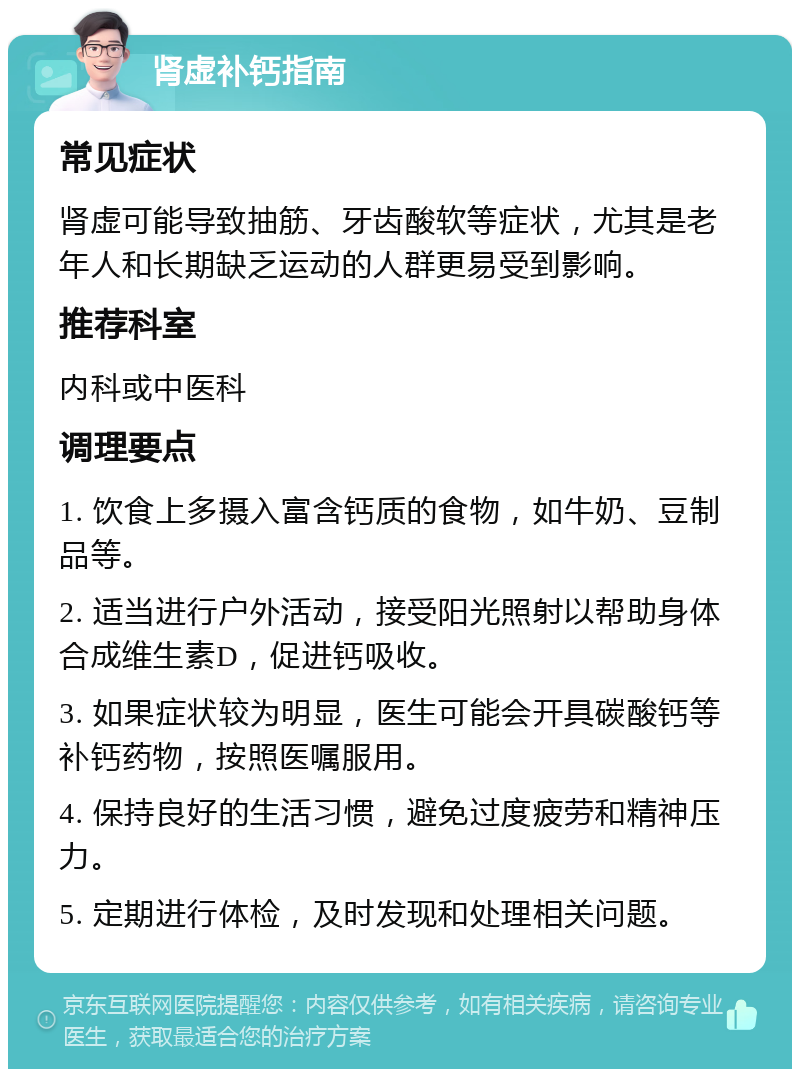 肾虚补钙指南 常见症状 肾虚可能导致抽筋、牙齿酸软等症状，尤其是老年人和长期缺乏运动的人群更易受到影响。 推荐科室 内科或中医科 调理要点 1. 饮食上多摄入富含钙质的食物，如牛奶、豆制品等。 2. 适当进行户外活动，接受阳光照射以帮助身体合成维生素D，促进钙吸收。 3. 如果症状较为明显，医生可能会开具碳酸钙等补钙药物，按照医嘱服用。 4. 保持良好的生活习惯，避免过度疲劳和精神压力。 5. 定期进行体检，及时发现和处理相关问题。