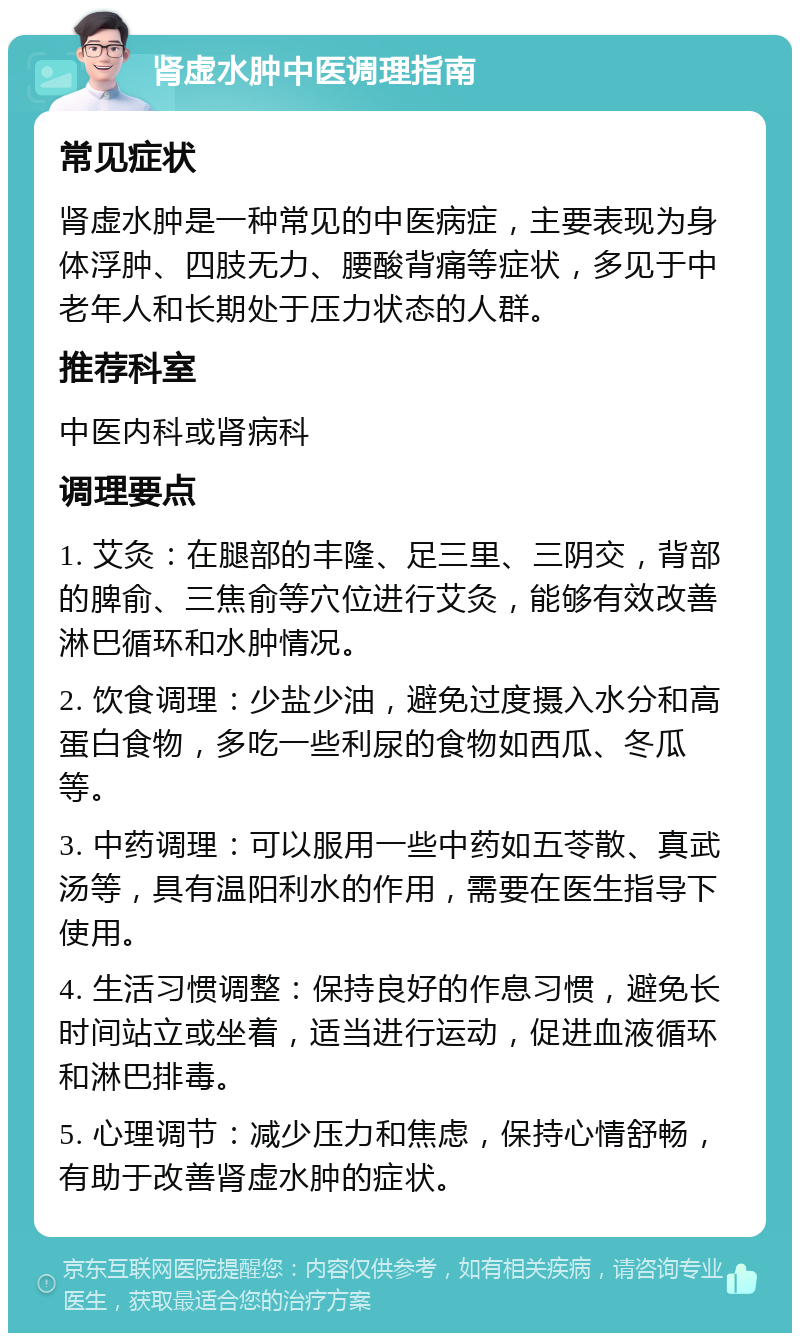 肾虚水肿中医调理指南 常见症状 肾虚水肿是一种常见的中医病症，主要表现为身体浮肿、四肢无力、腰酸背痛等症状，多见于中老年人和长期处于压力状态的人群。 推荐科室 中医内科或肾病科 调理要点 1. 艾灸：在腿部的丰隆、足三里、三阴交，背部的脾俞、三焦俞等穴位进行艾灸，能够有效改善淋巴循环和水肿情况。 2. 饮食调理：少盐少油，避免过度摄入水分和高蛋白食物，多吃一些利尿的食物如西瓜、冬瓜等。 3. 中药调理：可以服用一些中药如五苓散、真武汤等，具有温阳利水的作用，需要在医生指导下使用。 4. 生活习惯调整：保持良好的作息习惯，避免长时间站立或坐着，适当进行运动，促进血液循环和淋巴排毒。 5. 心理调节：减少压力和焦虑，保持心情舒畅，有助于改善肾虚水肿的症状。