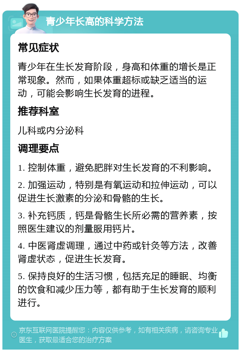 青少年长高的科学方法 常见症状 青少年在生长发育阶段，身高和体重的增长是正常现象。然而，如果体重超标或缺乏适当的运动，可能会影响生长发育的进程。 推荐科室 儿科或内分泌科 调理要点 1. 控制体重，避免肥胖对生长发育的不利影响。 2. 加强运动，特别是有氧运动和拉伸运动，可以促进生长激素的分泌和骨骼的生长。 3. 补充钙质，钙是骨骼生长所必需的营养素，按照医生建议的剂量服用钙片。 4. 中医肾虚调理，通过中药或针灸等方法，改善肾虚状态，促进生长发育。 5. 保持良好的生活习惯，包括充足的睡眠、均衡的饮食和减少压力等，都有助于生长发育的顺利进行。