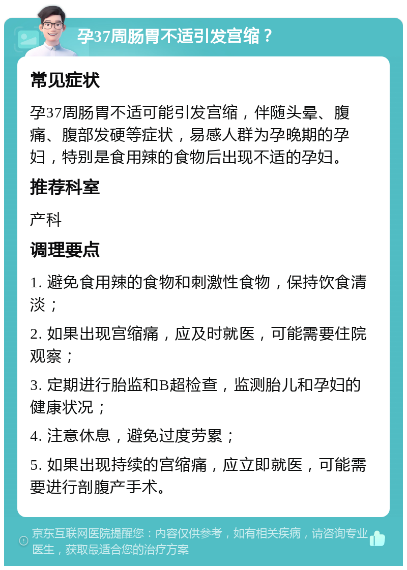 孕37周肠胃不适引发宫缩？ 常见症状 孕37周肠胃不适可能引发宫缩，伴随头晕、腹痛、腹部发硬等症状，易感人群为孕晚期的孕妇，特别是食用辣的食物后出现不适的孕妇。 推荐科室 产科 调理要点 1. 避免食用辣的食物和刺激性食物，保持饮食清淡； 2. 如果出现宫缩痛，应及时就医，可能需要住院观察； 3. 定期进行胎监和B超检查，监测胎儿和孕妇的健康状况； 4. 注意休息，避免过度劳累； 5. 如果出现持续的宫缩痛，应立即就医，可能需要进行剖腹产手术。