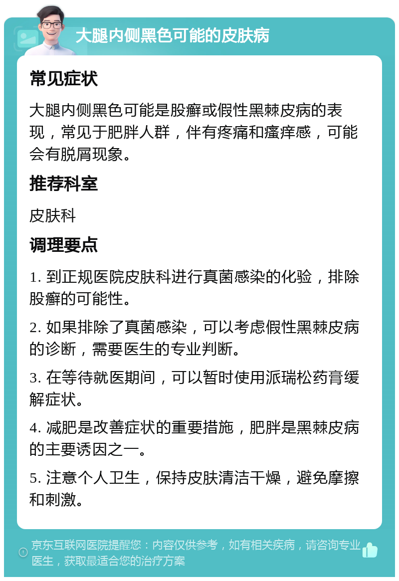 大腿内侧黑色可能的皮肤病 常见症状 大腿内侧黑色可能是股癣或假性黑棘皮病的表现，常见于肥胖人群，伴有疼痛和瘙痒感，可能会有脱屑现象。 推荐科室 皮肤科 调理要点 1. 到正规医院皮肤科进行真菌感染的化验，排除股癣的可能性。 2. 如果排除了真菌感染，可以考虑假性黑棘皮病的诊断，需要医生的专业判断。 3. 在等待就医期间，可以暂时使用派瑞松药膏缓解症状。 4. 减肥是改善症状的重要措施，肥胖是黑棘皮病的主要诱因之一。 5. 注意个人卫生，保持皮肤清洁干燥，避免摩擦和刺激。