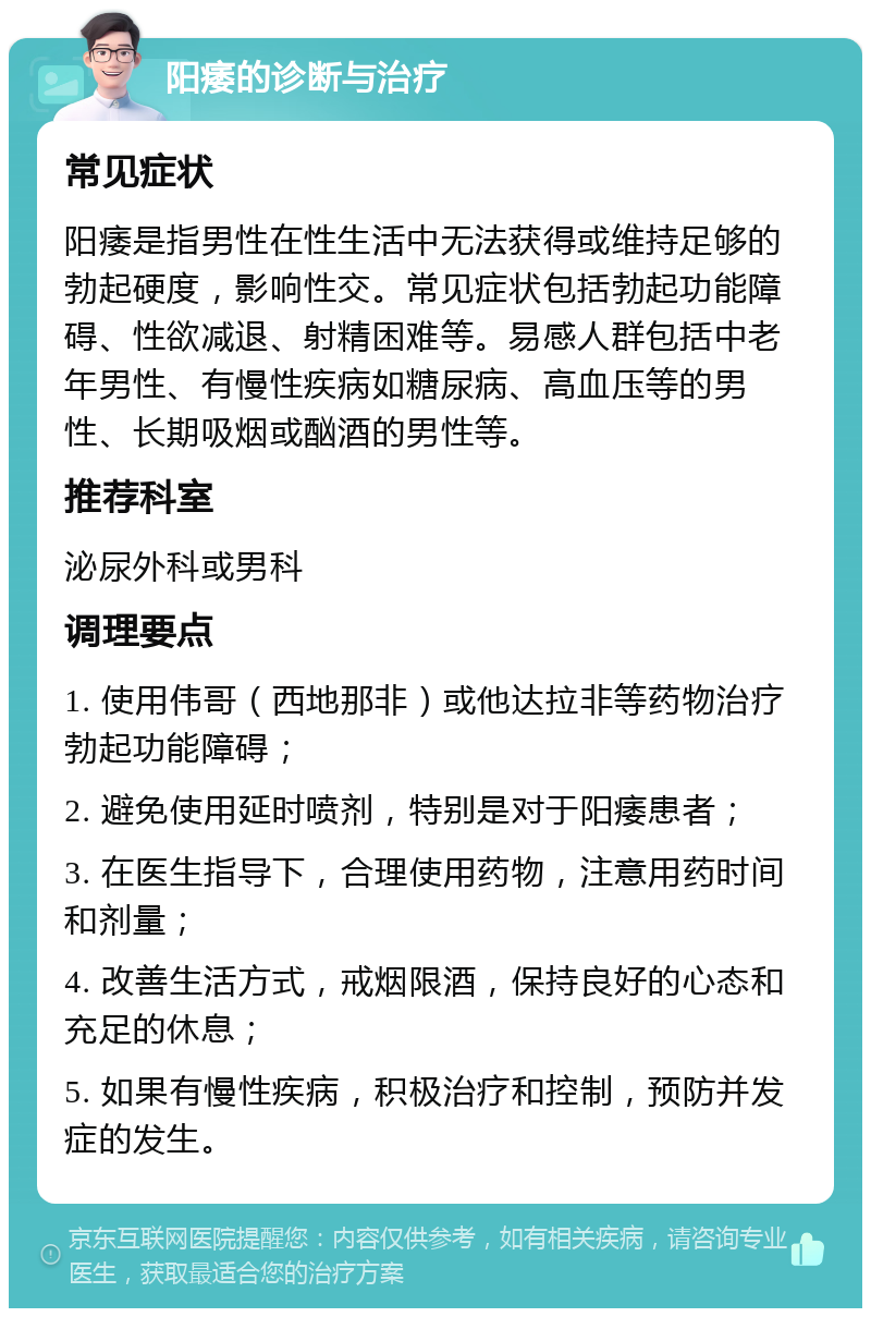 阳痿的诊断与治疗 常见症状 阳痿是指男性在性生活中无法获得或维持足够的勃起硬度，影响性交。常见症状包括勃起功能障碍、性欲减退、射精困难等。易感人群包括中老年男性、有慢性疾病如糖尿病、高血压等的男性、长期吸烟或酗酒的男性等。 推荐科室 泌尿外科或男科 调理要点 1. 使用伟哥（西地那非）或他达拉非等药物治疗勃起功能障碍； 2. 避免使用延时喷剂，特别是对于阳痿患者； 3. 在医生指导下，合理使用药物，注意用药时间和剂量； 4. 改善生活方式，戒烟限酒，保持良好的心态和充足的休息； 5. 如果有慢性疾病，积极治疗和控制，预防并发症的发生。