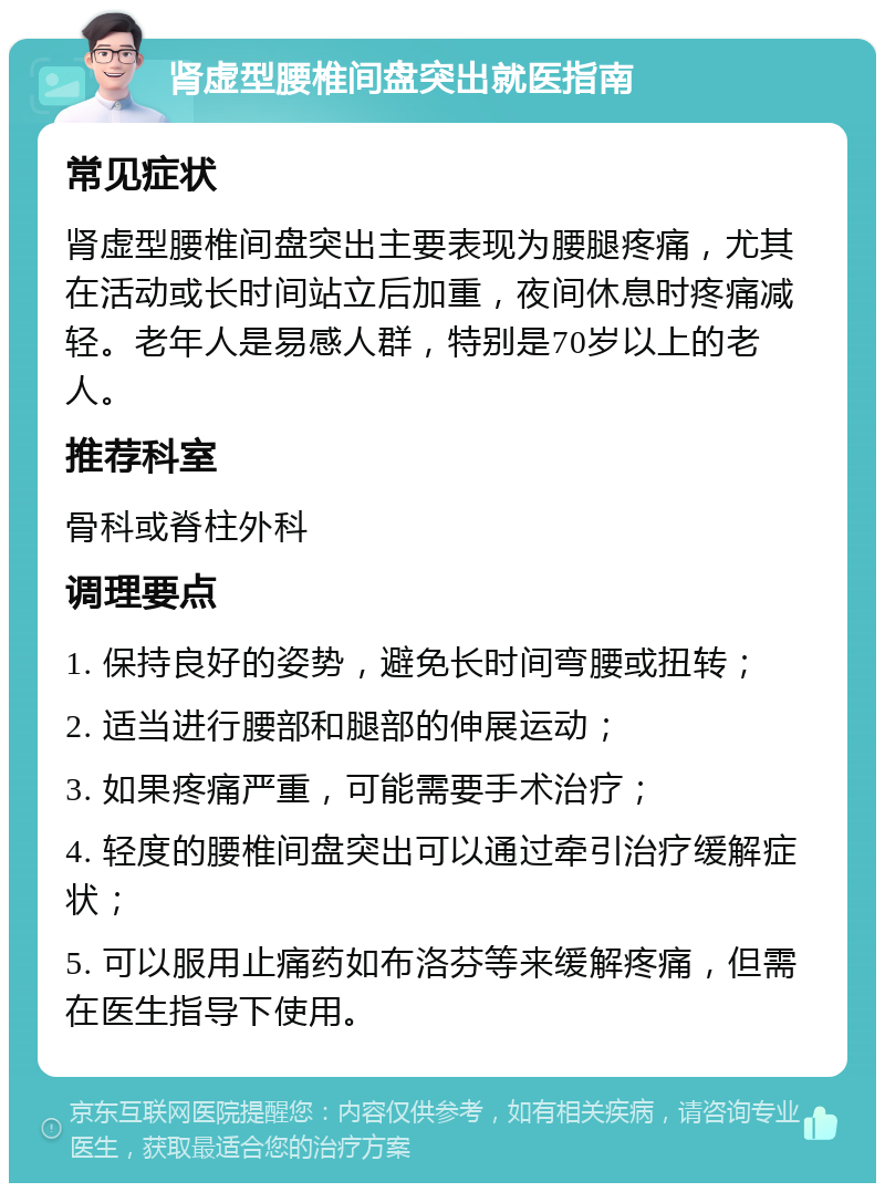 肾虚型腰椎间盘突出就医指南 常见症状 肾虚型腰椎间盘突出主要表现为腰腿疼痛，尤其在活动或长时间站立后加重，夜间休息时疼痛减轻。老年人是易感人群，特别是70岁以上的老人。 推荐科室 骨科或脊柱外科 调理要点 1. 保持良好的姿势，避免长时间弯腰或扭转； 2. 适当进行腰部和腿部的伸展运动； 3. 如果疼痛严重，可能需要手术治疗； 4. 轻度的腰椎间盘突出可以通过牵引治疗缓解症状； 5. 可以服用止痛药如布洛芬等来缓解疼痛，但需在医生指导下使用。