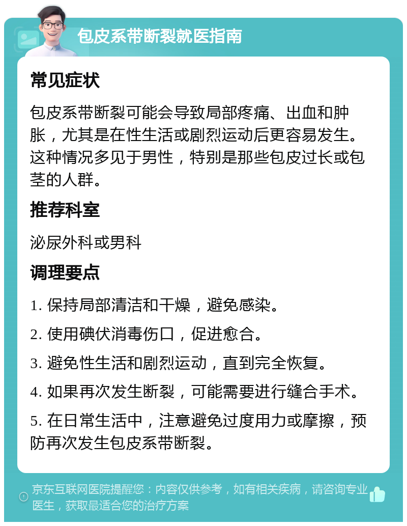 包皮系带断裂就医指南 常见症状 包皮系带断裂可能会导致局部疼痛、出血和肿胀，尤其是在性生活或剧烈运动后更容易发生。这种情况多见于男性，特别是那些包皮过长或包茎的人群。 推荐科室 泌尿外科或男科 调理要点 1. 保持局部清洁和干燥，避免感染。 2. 使用碘伏消毒伤口，促进愈合。 3. 避免性生活和剧烈运动，直到完全恢复。 4. 如果再次发生断裂，可能需要进行缝合手术。 5. 在日常生活中，注意避免过度用力或摩擦，预防再次发生包皮系带断裂。