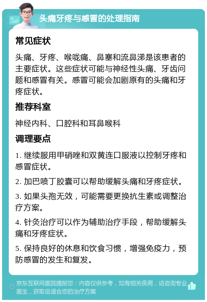 头痛牙疼与感冒的处理指南 常见症状 头痛、牙疼、喉咙痛、鼻塞和流鼻涕是该患者的主要症状。这些症状可能与神经性头痛、牙齿问题和感冒有关。感冒可能会加剧原有的头痛和牙疼症状。 推荐科室 神经内科、口腔科和耳鼻喉科 调理要点 1. 继续服用甲硝唑和双黄连口服液以控制牙疼和感冒症状。 2. 加巴喷丁胶囊可以帮助缓解头痛和牙疼症状。 3. 如果头孢无效，可能需要更换抗生素或调整治疗方案。 4. 针灸治疗可以作为辅助治疗手段，帮助缓解头痛和牙疼症状。 5. 保持良好的休息和饮食习惯，增强免疫力，预防感冒的发生和复发。