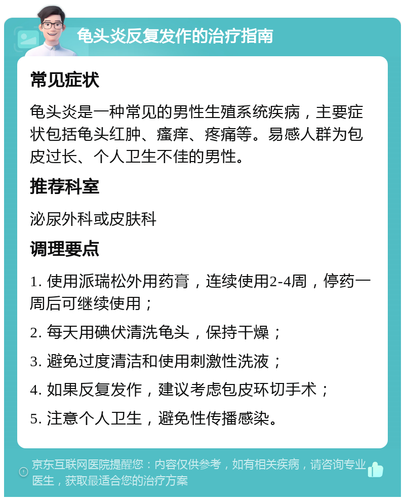 龟头炎反复发作的治疗指南 常见症状 龟头炎是一种常见的男性生殖系统疾病，主要症状包括龟头红肿、瘙痒、疼痛等。易感人群为包皮过长、个人卫生不佳的男性。 推荐科室 泌尿外科或皮肤科 调理要点 1. 使用派瑞松外用药膏，连续使用2-4周，停药一周后可继续使用； 2. 每天用碘伏清洗龟头，保持干燥； 3. 避免过度清洁和使用刺激性洗液； 4. 如果反复发作，建议考虑包皮环切手术； 5. 注意个人卫生，避免性传播感染。