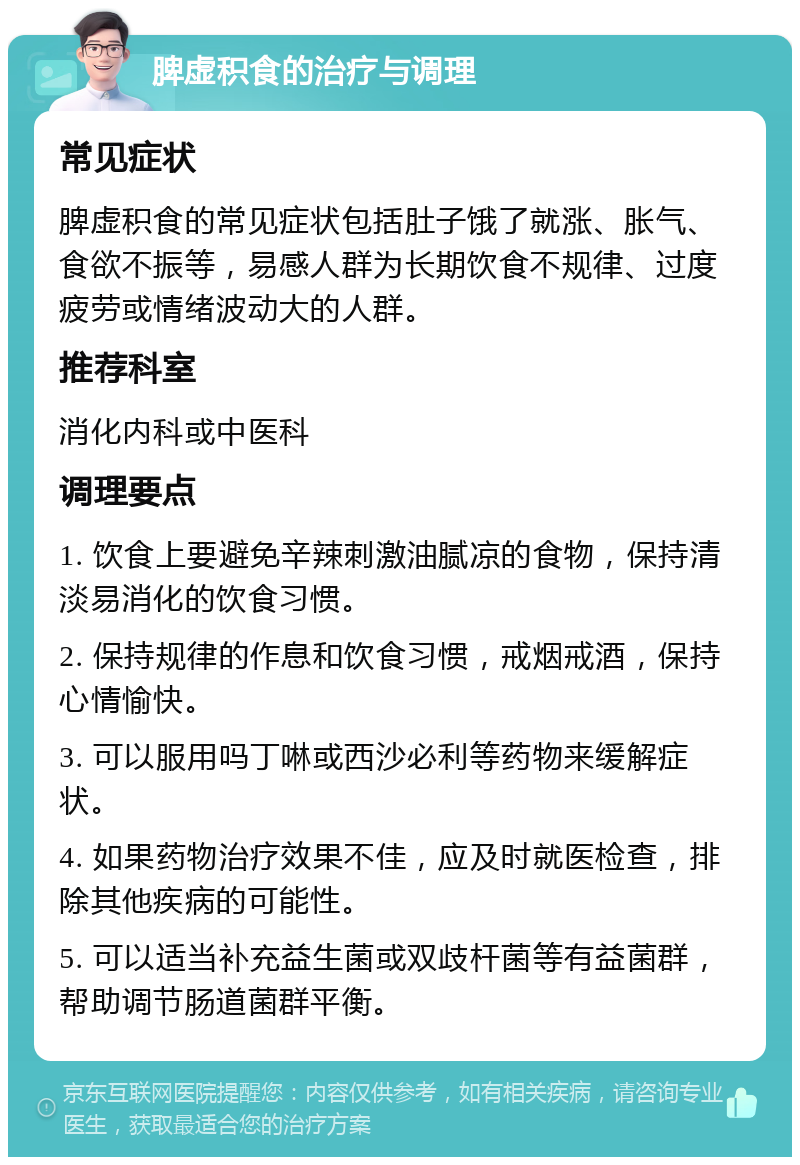 脾虚积食的治疗与调理 常见症状 脾虚积食的常见症状包括肚子饿了就涨、胀气、食欲不振等，易感人群为长期饮食不规律、过度疲劳或情绪波动大的人群。 推荐科室 消化内科或中医科 调理要点 1. 饮食上要避免辛辣刺激油腻凉的食物，保持清淡易消化的饮食习惯。 2. 保持规律的作息和饮食习惯，戒烟戒酒，保持心情愉快。 3. 可以服用吗丁啉或西沙必利等药物来缓解症状。 4. 如果药物治疗效果不佳，应及时就医检查，排除其他疾病的可能性。 5. 可以适当补充益生菌或双歧杆菌等有益菌群，帮助调节肠道菌群平衡。