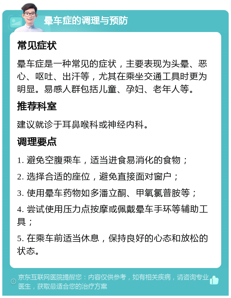 晕车症的调理与预防 常见症状 晕车症是一种常见的症状，主要表现为头晕、恶心、呕吐、出汗等，尤其在乘坐交通工具时更为明显。易感人群包括儿童、孕妇、老年人等。 推荐科室 建议就诊于耳鼻喉科或神经内科。 调理要点 1. 避免空腹乘车，适当进食易消化的食物； 2. 选择合适的座位，避免直接面对窗户； 3. 使用晕车药物如多潘立酮、甲氧氯普胺等； 4. 尝试使用压力点按摩或佩戴晕车手环等辅助工具； 5. 在乘车前适当休息，保持良好的心态和放松的状态。