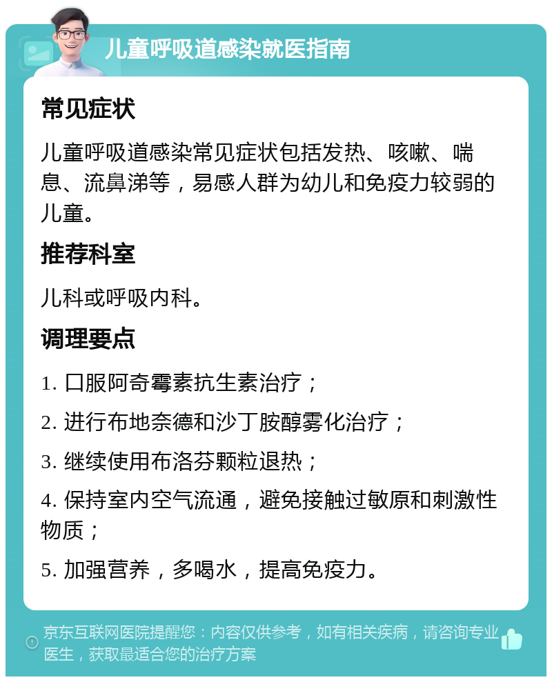 儿童呼吸道感染就医指南 常见症状 儿童呼吸道感染常见症状包括发热、咳嗽、喘息、流鼻涕等，易感人群为幼儿和免疫力较弱的儿童。 推荐科室 儿科或呼吸内科。 调理要点 1. 口服阿奇霉素抗生素治疗； 2. 进行布地奈德和沙丁胺醇雾化治疗； 3. 继续使用布洛芬颗粒退热； 4. 保持室内空气流通，避免接触过敏原和刺激性物质； 5. 加强营养，多喝水，提高免疫力。