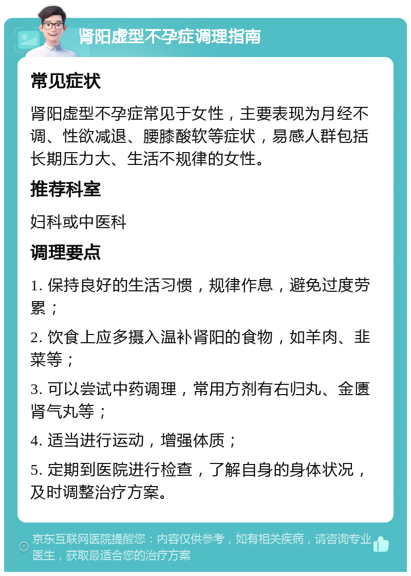 肾阳虚型不孕症调理指南 常见症状 肾阳虚型不孕症常见于女性，主要表现为月经不调、性欲减退、腰膝酸软等症状，易感人群包括长期压力大、生活不规律的女性。 推荐科室 妇科或中医科 调理要点 1. 保持良好的生活习惯，规律作息，避免过度劳累； 2. 饮食上应多摄入温补肾阳的食物，如羊肉、韭菜等； 3. 可以尝试中药调理，常用方剂有右归丸、金匮肾气丸等； 4. 适当进行运动，增强体质； 5. 定期到医院进行检查，了解自身的身体状况，及时调整治疗方案。