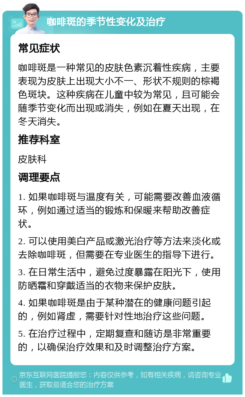 咖啡斑的季节性变化及治疗 常见症状 咖啡斑是一种常见的皮肤色素沉着性疾病，主要表现为皮肤上出现大小不一、形状不规则的棕褐色斑块。这种疾病在儿童中较为常见，且可能会随季节变化而出现或消失，例如在夏天出现，在冬天消失。 推荐科室 皮肤科 调理要点 1. 如果咖啡斑与温度有关，可能需要改善血液循环，例如通过适当的锻炼和保暖来帮助改善症状。 2. 可以使用美白产品或激光治疗等方法来淡化或去除咖啡斑，但需要在专业医生的指导下进行。 3. 在日常生活中，避免过度暴露在阳光下，使用防晒霜和穿戴适当的衣物来保护皮肤。 4. 如果咖啡斑是由于某种潜在的健康问题引起的，例如肾虚，需要针对性地治疗这些问题。 5. 在治疗过程中，定期复查和随访是非常重要的，以确保治疗效果和及时调整治疗方案。