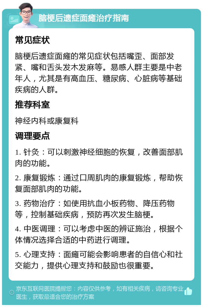 脑梗后遗症面瘫治疗指南 常见症状 脑梗后遗症面瘫的常见症状包括嘴歪、面部发紧、嘴和舌头发木发麻等。易感人群主要是中老年人，尤其是有高血压、糖尿病、心脏病等基础疾病的人群。 推荐科室 神经内科或康复科 调理要点 1. 针灸：可以刺激神经细胞的恢复，改善面部肌肉的功能。 2. 康复锻炼：通过口周肌肉的康复锻炼，帮助恢复面部肌肉的功能。 3. 药物治疗：如使用抗血小板药物、降压药物等，控制基础疾病，预防再次发生脑梗。 4. 中医调理：可以考虑中医的辨证施治，根据个体情况选择合适的中药进行调理。 5. 心理支持：面瘫可能会影响患者的自信心和社交能力，提供心理支持和鼓励也很重要。