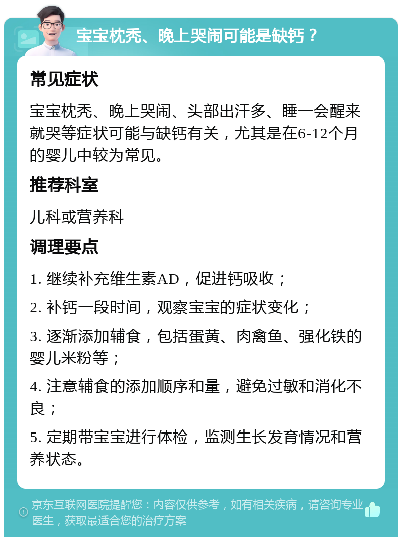 宝宝枕秃、晚上哭闹可能是缺钙？ 常见症状 宝宝枕秃、晚上哭闹、头部出汗多、睡一会醒来就哭等症状可能与缺钙有关，尤其是在6-12个月的婴儿中较为常见。 推荐科室 儿科或营养科 调理要点 1. 继续补充维生素AD，促进钙吸收； 2. 补钙一段时间，观察宝宝的症状变化； 3. 逐渐添加辅食，包括蛋黄、肉禽鱼、强化铁的婴儿米粉等； 4. 注意辅食的添加顺序和量，避免过敏和消化不良； 5. 定期带宝宝进行体检，监测生长发育情况和营养状态。