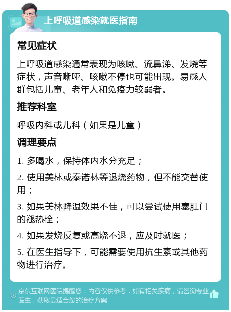 上呼吸道感染就医指南 常见症状 上呼吸道感染通常表现为咳嗽、流鼻涕、发烧等症状，声音嘶哑、咳嗽不停也可能出现。易感人群包括儿童、老年人和免疫力较弱者。 推荐科室 呼吸内科或儿科（如果是儿童） 调理要点 1. 多喝水，保持体内水分充足； 2. 使用美林或泰诺林等退烧药物，但不能交替使用； 3. 如果美林降温效果不佳，可以尝试使用塞肛门的褪热栓； 4. 如果发烧反复或高烧不退，应及时就医； 5. 在医生指导下，可能需要使用抗生素或其他药物进行治疗。