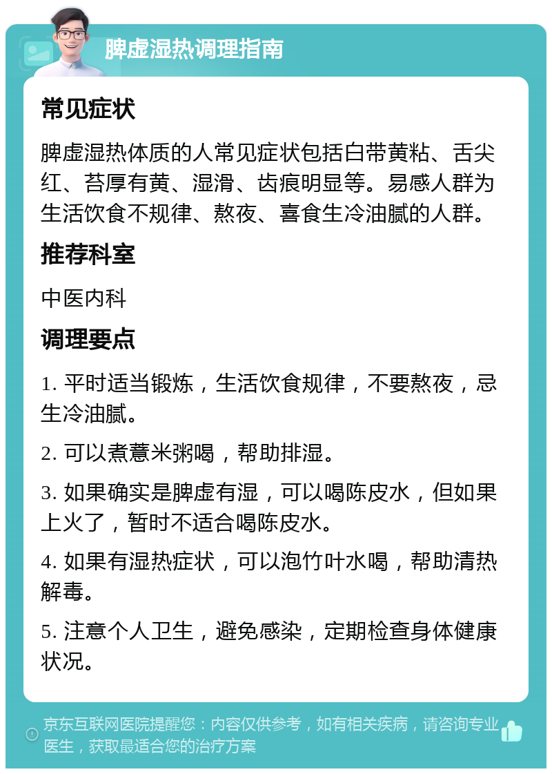 脾虚湿热调理指南 常见症状 脾虚湿热体质的人常见症状包括白带黄粘、舌尖红、苔厚有黄、湿滑、齿痕明显等。易感人群为生活饮食不规律、熬夜、喜食生冷油腻的人群。 推荐科室 中医内科 调理要点 1. 平时适当锻炼，生活饮食规律，不要熬夜，忌生冷油腻。 2. 可以煮薏米粥喝，帮助排湿。 3. 如果确实是脾虚有湿，可以喝陈皮水，但如果上火了，暂时不适合喝陈皮水。 4. 如果有湿热症状，可以泡竹叶水喝，帮助清热解毒。 5. 注意个人卫生，避免感染，定期检查身体健康状况。