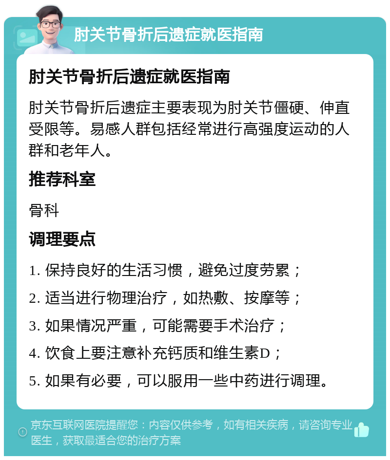 肘关节骨折后遗症就医指南 肘关节骨折后遗症就医指南 肘关节骨折后遗症主要表现为肘关节僵硬、伸直受限等。易感人群包括经常进行高强度运动的人群和老年人。 推荐科室 骨科 调理要点 1. 保持良好的生活习惯，避免过度劳累； 2. 适当进行物理治疗，如热敷、按摩等； 3. 如果情况严重，可能需要手术治疗； 4. 饮食上要注意补充钙质和维生素D； 5. 如果有必要，可以服用一些中药进行调理。