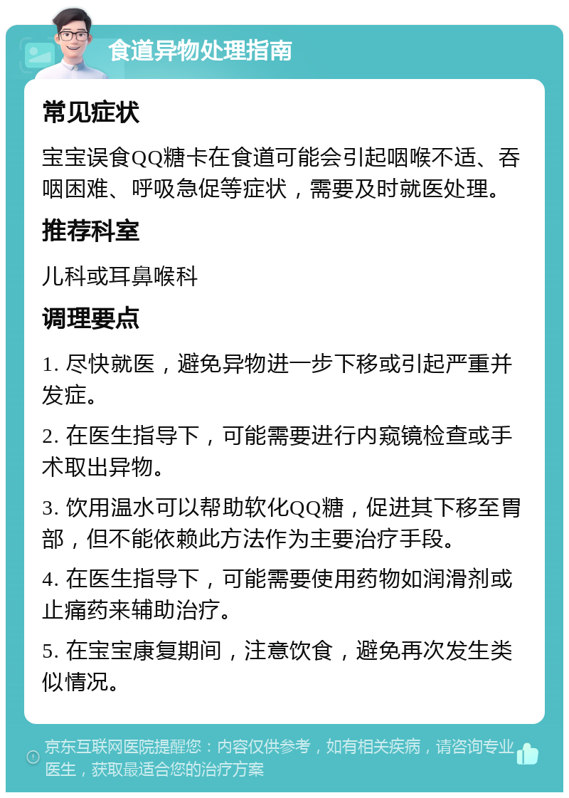 食道异物处理指南 常见症状 宝宝误食QQ糖卡在食道可能会引起咽喉不适、吞咽困难、呼吸急促等症状，需要及时就医处理。 推荐科室 儿科或耳鼻喉科 调理要点 1. 尽快就医，避免异物进一步下移或引起严重并发症。 2. 在医生指导下，可能需要进行内窥镜检查或手术取出异物。 3. 饮用温水可以帮助软化QQ糖，促进其下移至胃部，但不能依赖此方法作为主要治疗手段。 4. 在医生指导下，可能需要使用药物如润滑剂或止痛药来辅助治疗。 5. 在宝宝康复期间，注意饮食，避免再次发生类似情况。