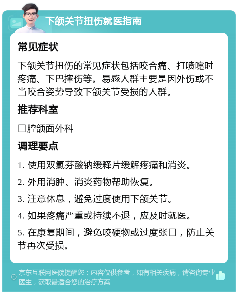 下颌关节扭伤就医指南 常见症状 下颌关节扭伤的常见症状包括咬合痛、打喷嚏时疼痛、下巴摔伤等。易感人群主要是因外伤或不当咬合姿势导致下颌关节受损的人群。 推荐科室 口腔颌面外科 调理要点 1. 使用双氯芬酸钠缓释片缓解疼痛和消炎。 2. 外用消肿、消炎药物帮助恢复。 3. 注意休息，避免过度使用下颌关节。 4. 如果疼痛严重或持续不退，应及时就医。 5. 在康复期间，避免咬硬物或过度张口，防止关节再次受损。