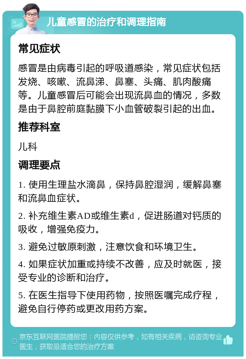 儿童感冒的治疗和调理指南 常见症状 感冒是由病毒引起的呼吸道感染，常见症状包括发烧、咳嗽、流鼻涕、鼻塞、头痛、肌肉酸痛等。儿童感冒后可能会出现流鼻血的情况，多数是由于鼻腔前庭黏膜下小血管破裂引起的出血。 推荐科室 儿科 调理要点 1. 使用生理盐水滴鼻，保持鼻腔湿润，缓解鼻塞和流鼻血症状。 2. 补充维生素AD或维生素d，促进肠道对钙质的吸收，增强免疫力。 3. 避免过敏原刺激，注意饮食和环境卫生。 4. 如果症状加重或持续不改善，应及时就医，接受专业的诊断和治疗。 5. 在医生指导下使用药物，按照医嘱完成疗程，避免自行停药或更改用药方案。