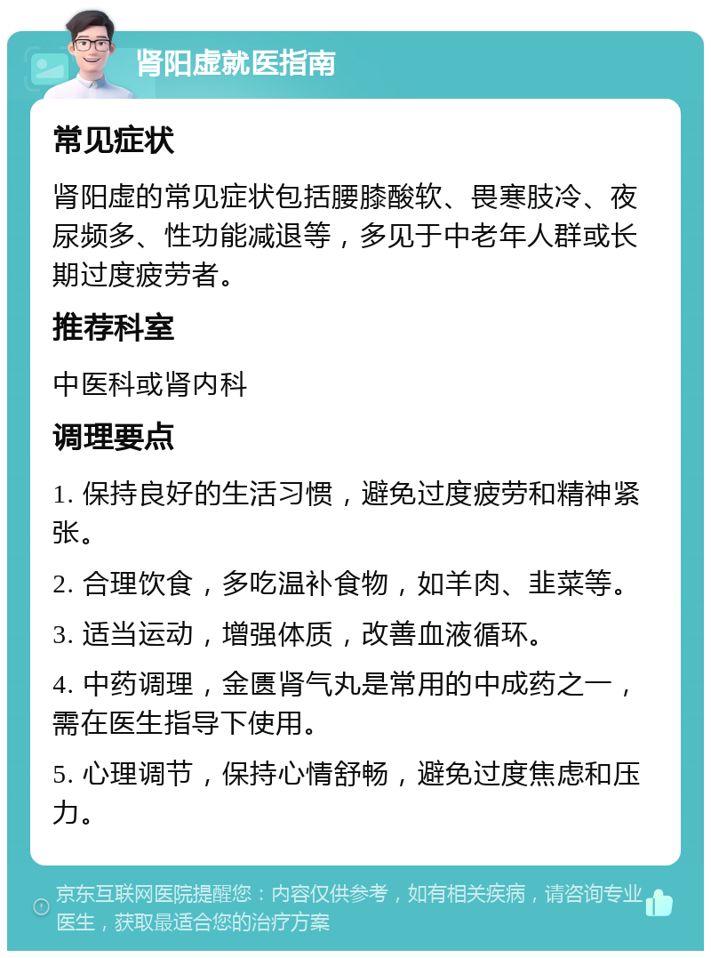 肾阳虚就医指南 常见症状 肾阳虚的常见症状包括腰膝酸软、畏寒肢冷、夜尿频多、性功能减退等，多见于中老年人群或长期过度疲劳者。 推荐科室 中医科或肾内科 调理要点 1. 保持良好的生活习惯，避免过度疲劳和精神紧张。 2. 合理饮食，多吃温补食物，如羊肉、韭菜等。 3. 适当运动，增强体质，改善血液循环。 4. 中药调理，金匮肾气丸是常用的中成药之一，需在医生指导下使用。 5. 心理调节，保持心情舒畅，避免过度焦虑和压力。