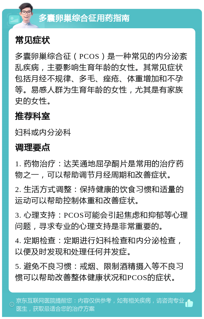 多囊卵巢综合征用药指南 常见症状 多囊卵巢综合征（PCOS）是一种常见的内分泌紊乱疾病，主要影响生育年龄的女性。其常见症状包括月经不规律、多毛、痤疮、体重增加和不孕等。易感人群为生育年龄的女性，尤其是有家族史的女性。 推荐科室 妇科或内分泌科 调理要点 1. 药物治疗：达芙通地屈孕酮片是常用的治疗药物之一，可以帮助调节月经周期和改善症状。 2. 生活方式调整：保持健康的饮食习惯和适量的运动可以帮助控制体重和改善症状。 3. 心理支持：PCOS可能会引起焦虑和抑郁等心理问题，寻求专业的心理支持是非常重要的。 4. 定期检查：定期进行妇科检查和内分泌检查，以便及时发现和处理任何并发症。 5. 避免不良习惯：戒烟、限制酒精摄入等不良习惯可以帮助改善整体健康状况和PCOS的症状。