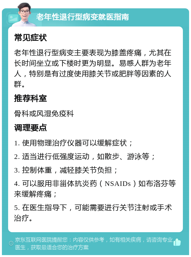 老年性退行型病变就医指南 常见症状 老年性退行型病变主要表现为膝盖疼痛，尤其在长时间坐立或下楼时更为明显。易感人群为老年人，特别是有过度使用膝关节或肥胖等因素的人群。 推荐科室 骨科或风湿免疫科 调理要点 1. 使用物理治疗仪器可以缓解症状； 2. 适当进行低强度运动，如散步、游泳等； 3. 控制体重，减轻膝关节负担； 4. 可以服用非甾体抗炎药（NSAIDs）如布洛芬等来缓解疼痛； 5. 在医生指导下，可能需要进行关节注射或手术治疗。