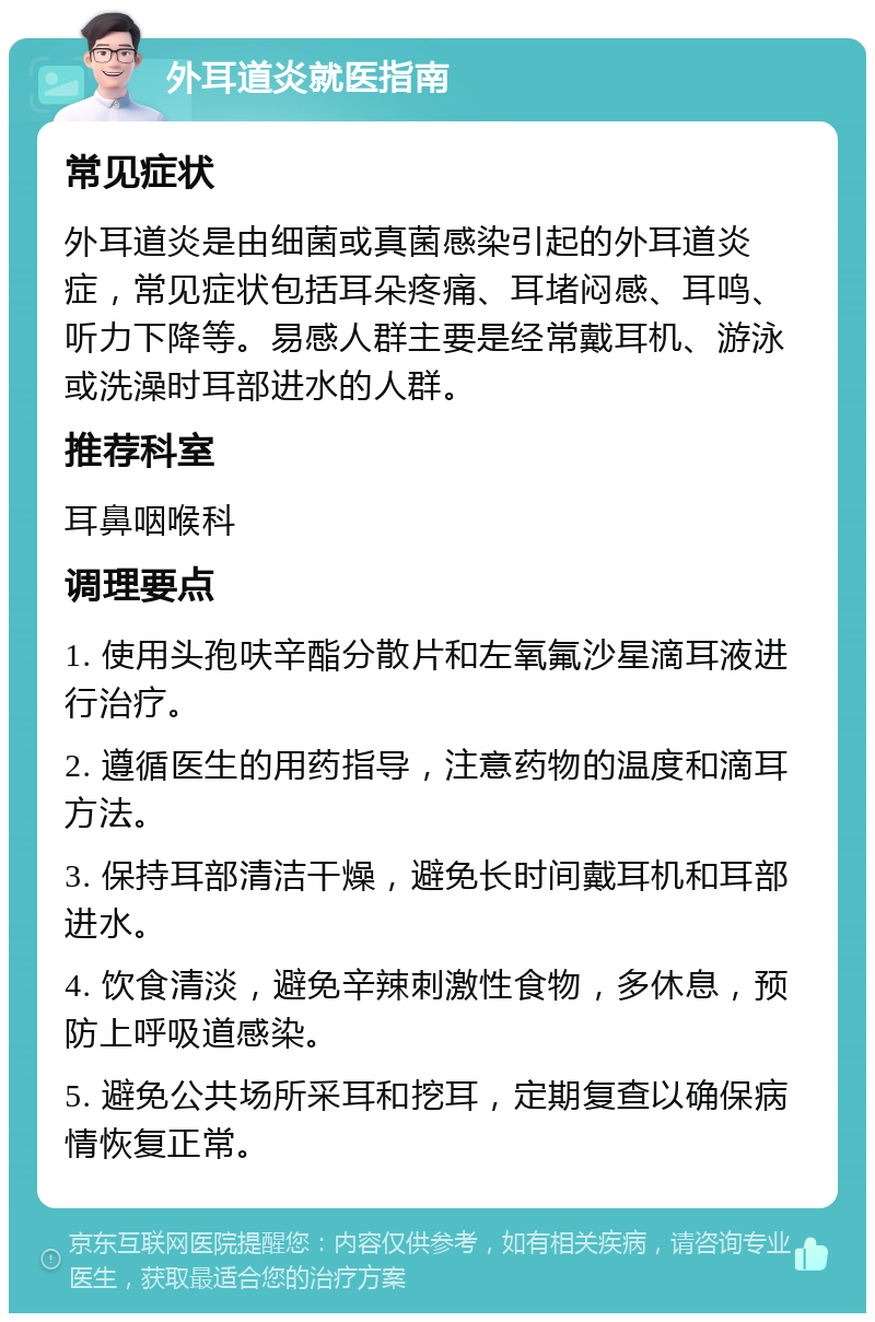 外耳道炎就医指南 常见症状 外耳道炎是由细菌或真菌感染引起的外耳道炎症，常见症状包括耳朵疼痛、耳堵闷感、耳鸣、听力下降等。易感人群主要是经常戴耳机、游泳或洗澡时耳部进水的人群。 推荐科室 耳鼻咽喉科 调理要点 1. 使用头孢呋辛酯分散片和左氧氟沙星滴耳液进行治疗。 2. 遵循医生的用药指导，注意药物的温度和滴耳方法。 3. 保持耳部清洁干燥，避免长时间戴耳机和耳部进水。 4. 饮食清淡，避免辛辣刺激性食物，多休息，预防上呼吸道感染。 5. 避免公共场所采耳和挖耳，定期复查以确保病情恢复正常。