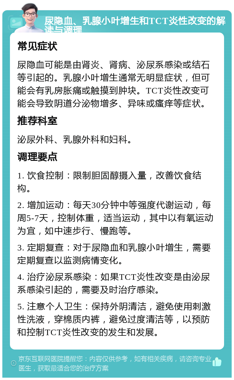 尿隐血、乳腺小叶增生和TCT炎性改变的解读与调理 常见症状 尿隐血可能是由肾炎、肾病、泌尿系感染或结石等引起的。乳腺小叶增生通常无明显症状，但可能会有乳房胀痛或触摸到肿块。TCT炎性改变可能会导致阴道分泌物增多、异味或瘙痒等症状。 推荐科室 泌尿外科、乳腺外科和妇科。 调理要点 1. 饮食控制：限制胆固醇摄入量，改善饮食结构。 2. 增加运动：每天30分钟中等强度代谢运动，每周5-7天，控制体重，适当运动，其中以有氧运动为宜，如中速步行、慢跑等。 3. 定期复查：对于尿隐血和乳腺小叶增生，需要定期复查以监测病情变化。 4. 治疗泌尿系感染：如果TCT炎性改变是由泌尿系感染引起的，需要及时治疗感染。 5. 注意个人卫生：保持外阴清洁，避免使用刺激性洗液，穿棉质内裤，避免过度清洁等，以预防和控制TCT炎性改变的发生和发展。