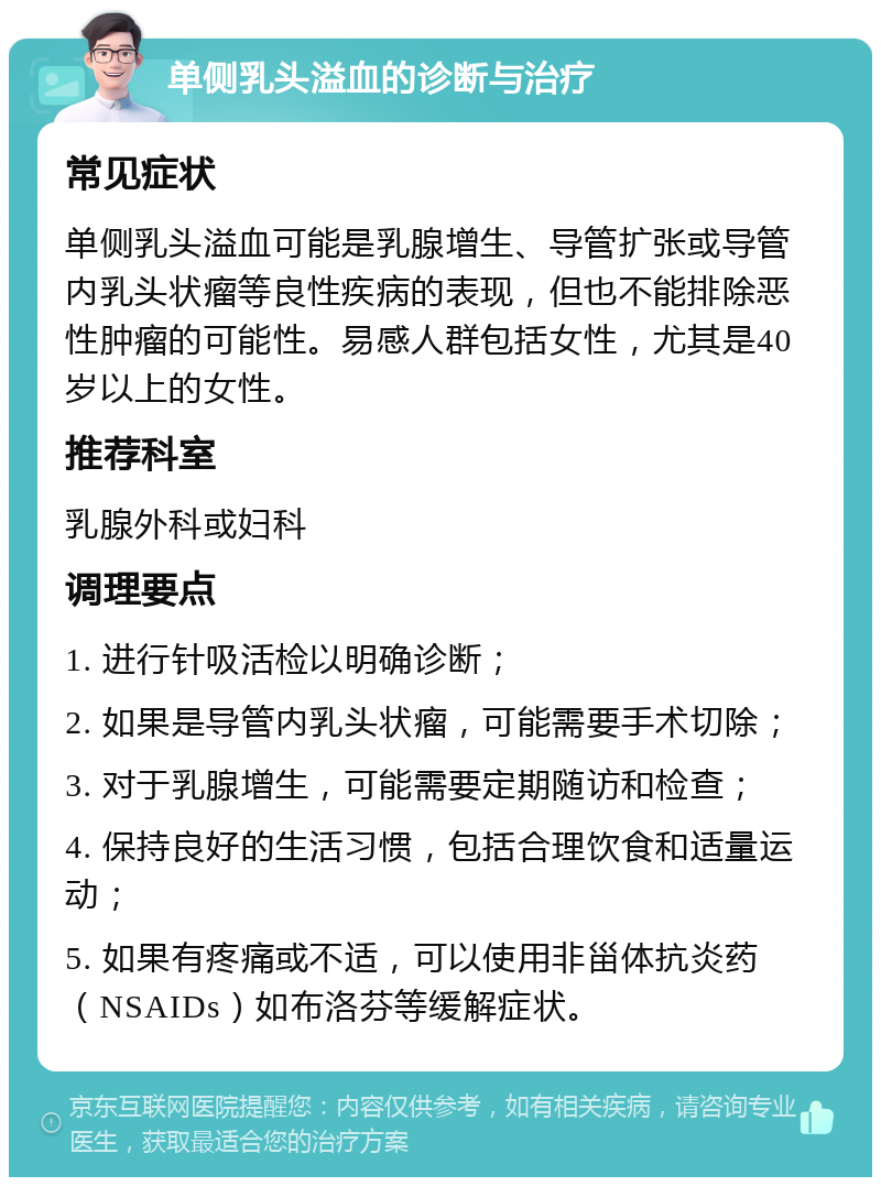 单侧乳头溢血的诊断与治疗 常见症状 单侧乳头溢血可能是乳腺增生、导管扩张或导管内乳头状瘤等良性疾病的表现，但也不能排除恶性肿瘤的可能性。易感人群包括女性，尤其是40岁以上的女性。 推荐科室 乳腺外科或妇科 调理要点 1. 进行针吸活检以明确诊断； 2. 如果是导管内乳头状瘤，可能需要手术切除； 3. 对于乳腺增生，可能需要定期随访和检查； 4. 保持良好的生活习惯，包括合理饮食和适量运动； 5. 如果有疼痛或不适，可以使用非甾体抗炎药（NSAIDs）如布洛芬等缓解症状。