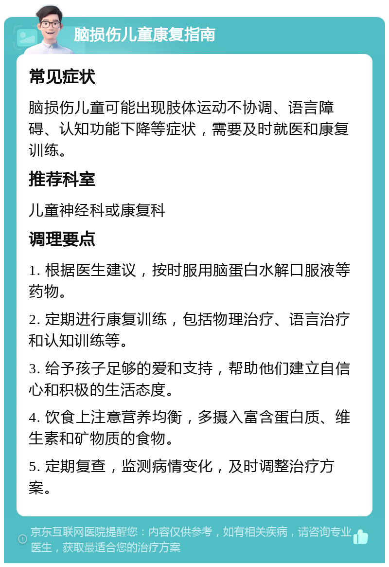 脑损伤儿童康复指南 常见症状 脑损伤儿童可能出现肢体运动不协调、语言障碍、认知功能下降等症状，需要及时就医和康复训练。 推荐科室 儿童神经科或康复科 调理要点 1. 根据医生建议，按时服用脑蛋白水解口服液等药物。 2. 定期进行康复训练，包括物理治疗、语言治疗和认知训练等。 3. 给予孩子足够的爱和支持，帮助他们建立自信心和积极的生活态度。 4. 饮食上注意营养均衡，多摄入富含蛋白质、维生素和矿物质的食物。 5. 定期复查，监测病情变化，及时调整治疗方案。