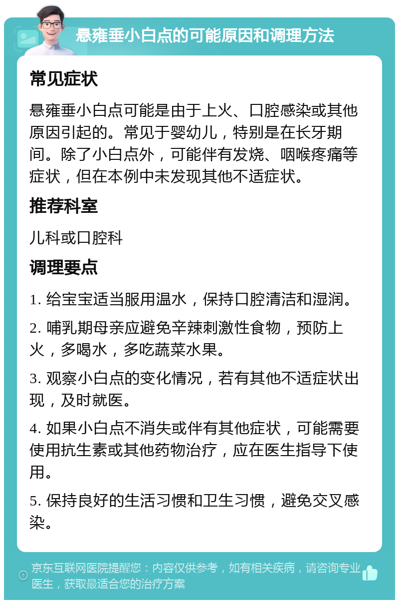 悬雍垂小白点的可能原因和调理方法 常见症状 悬雍垂小白点可能是由于上火、口腔感染或其他原因引起的。常见于婴幼儿，特别是在长牙期间。除了小白点外，可能伴有发烧、咽喉疼痛等症状，但在本例中未发现其他不适症状。 推荐科室 儿科或口腔科 调理要点 1. 给宝宝适当服用温水，保持口腔清洁和湿润。 2. 哺乳期母亲应避免辛辣刺激性食物，预防上火，多喝水，多吃蔬菜水果。 3. 观察小白点的变化情况，若有其他不适症状出现，及时就医。 4. 如果小白点不消失或伴有其他症状，可能需要使用抗生素或其他药物治疗，应在医生指导下使用。 5. 保持良好的生活习惯和卫生习惯，避免交叉感染。