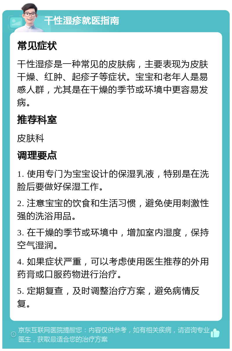 干性湿疹就医指南 常见症状 干性湿疹是一种常见的皮肤病，主要表现为皮肤干燥、红肿、起疹子等症状。宝宝和老年人是易感人群，尤其是在干燥的季节或环境中更容易发病。 推荐科室 皮肤科 调理要点 1. 使用专门为宝宝设计的保湿乳液，特别是在洗脸后要做好保湿工作。 2. 注意宝宝的饮食和生活习惯，避免使用刺激性强的洗浴用品。 3. 在干燥的季节或环境中，增加室内湿度，保持空气湿润。 4. 如果症状严重，可以考虑使用医生推荐的外用药膏或口服药物进行治疗。 5. 定期复查，及时调整治疗方案，避免病情反复。