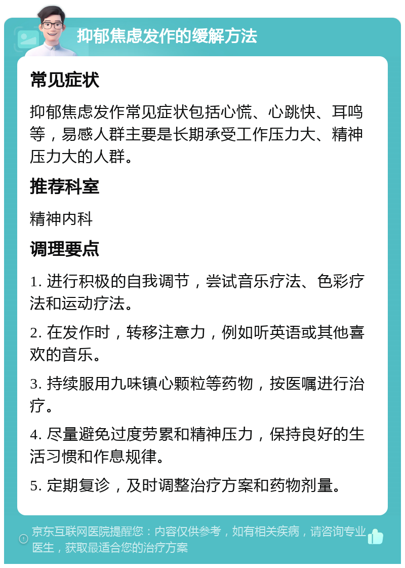 抑郁焦虑发作的缓解方法 常见症状 抑郁焦虑发作常见症状包括心慌、心跳快、耳鸣等，易感人群主要是长期承受工作压力大、精神压力大的人群。 推荐科室 精神内科 调理要点 1. 进行积极的自我调节，尝试音乐疗法、色彩疗法和运动疗法。 2. 在发作时，转移注意力，例如听英语或其他喜欢的音乐。 3. 持续服用九味镇心颗粒等药物，按医嘱进行治疗。 4. 尽量避免过度劳累和精神压力，保持良好的生活习惯和作息规律。 5. 定期复诊，及时调整治疗方案和药物剂量。